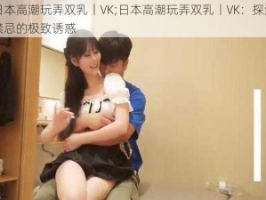 日本高潮玩弄双乳丨VK;日本高潮玩弄双乳丨VK：探索禁忌的极致诱惑