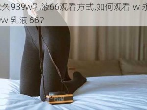 w永久939w乳液66观看方式,如何观看 w 永久 939w 乳液 66？