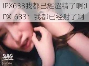 IPX633我都已經涩精了啊;IPX-633：我都已经射了啊