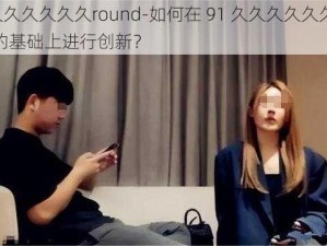 91久久久久久久round-如何在 91 久久久久久久round 的基础上进行创新？