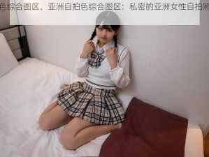 亚洲自拍色综合图区、亚洲自拍色综合图区：私密的亚洲女性自拍照片和视频分享社区