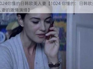 1024你懂的日韩欧美人妻【1024 你懂的：日韩欧美人妻的激情演绎】