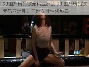 99国产精品欲无码亚洲乱,99 国产精品欲无码亚洲乱，亚洲女神性感热舞