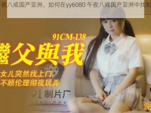 yy6080午夜八戒国产亚洲、如何在yy6080 午夜八戒国产亚洲中找到自己喜欢的影片？