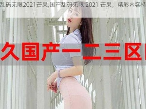 国产乱码无限2021芒果,国产乱码无限 2021 芒果，精彩内容持续更新中