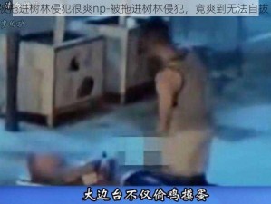 被拖进树林侵犯很爽np-被拖进树林侵犯，竟爽到无法自拔？