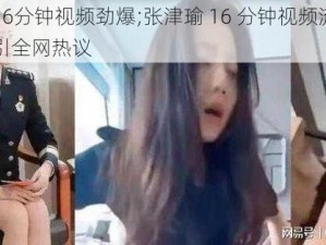 张津瑜16分钟视频劲爆;张津瑜 16 分钟视频流出，劲爆内容引全网热议