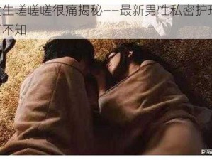 男生女生嗟嗟嗟很痛揭秘——最新男性私密护理产品，你不可不知