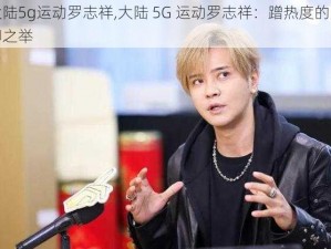 大陆5g运动罗志祥,大陆 5G 运动罗志祥：蹭热度的无聊之举