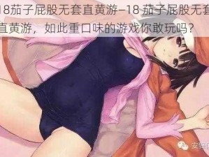 18茄子屁股无套直黄游—18 茄子屁股无套直黄游，如此重口味的游戏你敢玩吗？