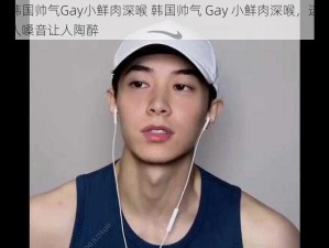 韩国帅气Gay小鲜肉深喉 韩国帅气 Gay 小鲜肉深喉，迷人嗓音让人陶醉