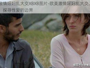 欧美激情婬妇乱大交XBXB图片-欧美激情婬妇乱大交 XBXB 图片：探寻性爱的边界