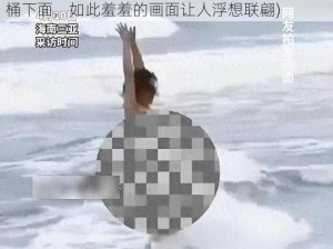 美女脱精光让男生桶下面(美女一丝不挂让男生桶下面，如此羞羞的画面让人浮想联翩)