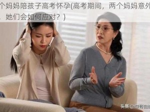 两个妈妈陪孩子高考怀孕(高考期间，两个妈妈意外怀孕，她们会如何应对？)