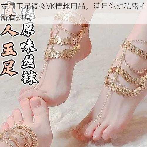 女同玉足调教VK情趣用品，满足你对私密的所有幻想