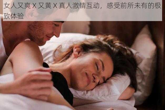 女人又爽 X 又黄 X 真人激情互动，感受前所未有的极致体验