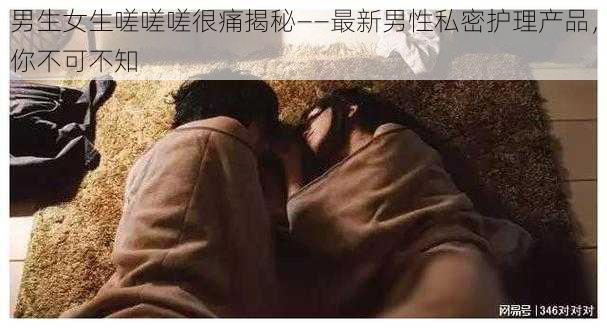 男生女生嗟嗟嗟很痛揭秘——最新男性私密护理产品，你不可不知