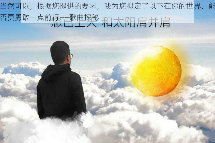 当然可以，根据您提供的要求，我为您拟定了以下在你的世界，能否更勇敢一点前行——歌曲探秘