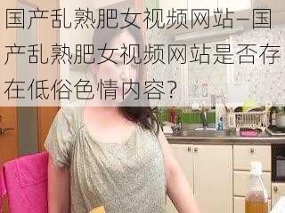 国产乱熟肥女视频网站—国产乱熟肥女视频网站是否存在低俗色情内容？