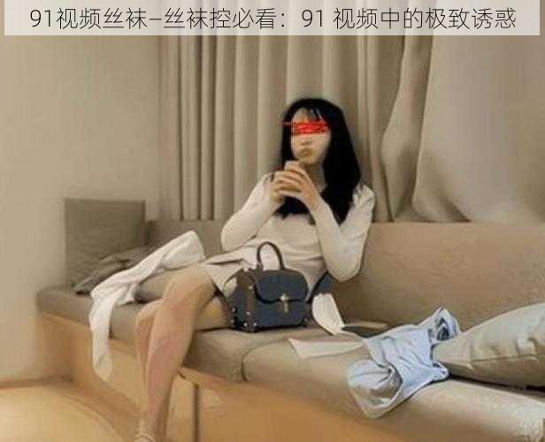 91视频丝袜—丝袜控必看：91 视频中的极致诱惑