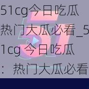 51cg今日吃瓜热门大瓜必看_51cg 今日吃瓜：热门大瓜必看