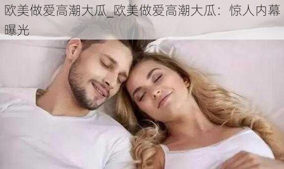 欧美做爱高潮大瓜_欧美做爱高潮大瓜：惊人内幕曝光