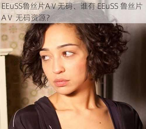 EEuSS鲁丝片AⅤ无码、谁有 EEuSS 鲁丝片 AⅤ 无码资源？