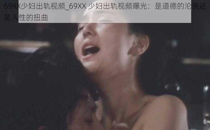 69XX少妇出轨视频_69XX 少妇出轨视频曝光：是道德的沦丧还是人性的扭曲