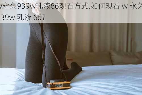 w永久939w乳液66观看方式,如何观看 w 永久 939w 乳液 66？