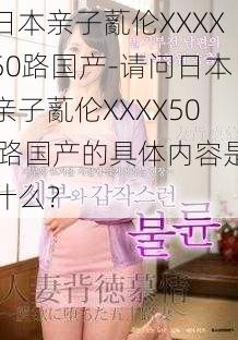 日本亲子薍伦XXXX50路国产-请问日本亲子薍伦XXXX50 路国产的具体内容是什么？