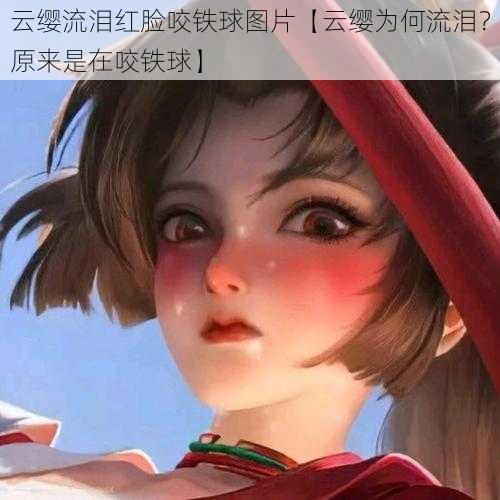 云缨流泪红脸咬铁球图片【云缨为何流泪？原来是在咬铁球】