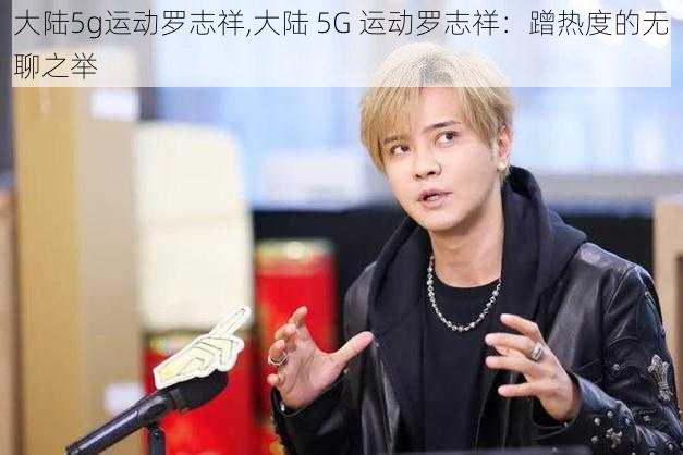 大陆5g运动罗志祥,大陆 5G 运动罗志祥：蹭热度的无聊之举