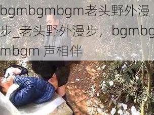 bgmbgmbgm老头野外漫步_老头野外漫步，bgmbgmbgm 声相伴