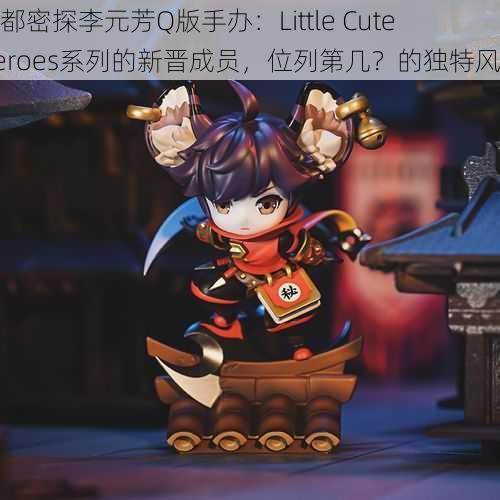 王都密探李元芳Q版手办：Little Cute Heroes系列的新晋成员，位列第几？的独特风采